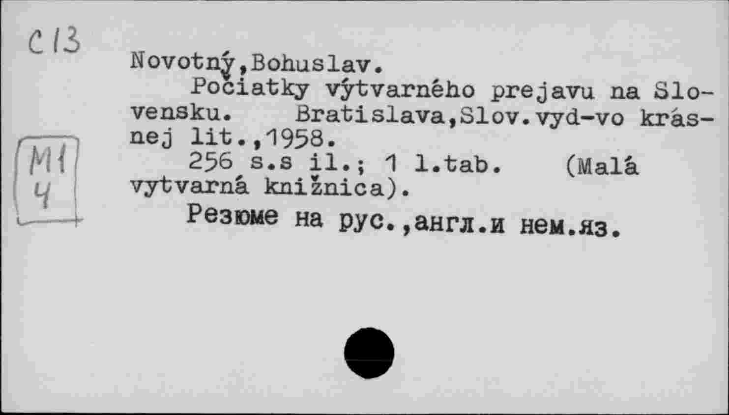 ﻿CIS
N ovotny,Bohnslav.
Pociatky vytvarneho prejavu na Slo-vensku. Bratislava,SIov.vyd-vo krâs-nej lit.,1958.
256 s.s il.; 1 l.tab. (Mala vytvarnâ kniznica).
Резюме на рус.,англ.и нем.яз.